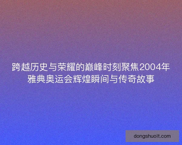 跨越历史与荣耀的巅峰时刻聚焦2004年雅典奥运会辉煌瞬间与传奇故事