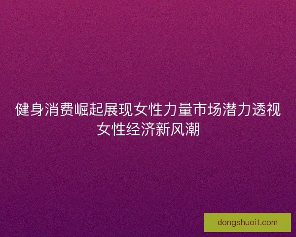 健身消费崛起展现女性力量市场潜力透视女性经济新风潮