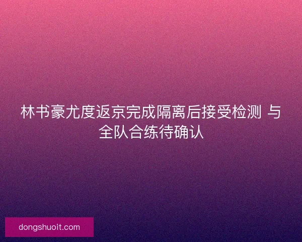 林书豪尤度返京完成隔离后接受检测 与全队合练待确认
